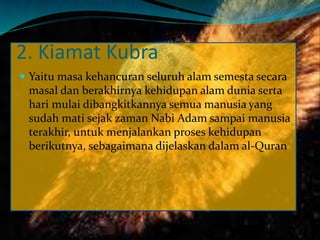 2. Kiamat Kubra
 Yaitu masa kehancuran seluruh alam semesta secara
masal dan berakhirnya kehidupan alam dunia serta
hari mulai dibangkitkannya semua manusia yang
sudah mati sejak zaman Nabi Adam sampai manusia
terakhir, untuk menjalankan proses kehidupan
berikutnya, sebagaimana dijelaskan dalam al-Quran
 