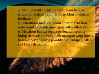  4. Menumbuhkan sifat ikhlas dalam beramal,
istiqomah dalam pendirian dan khusuk dalam
beribadah.
5. Senantiasa melaksanakan amar ma’ruf dan
nahi munkar untuk mencapai ridha Allah swt.
6. Meyakini bahwa segala perbuatan selama
hidup di dunia ini yang baik maupun yang buruk
harus dipertanggung jawabkan dihadapan Allah
swt kelak di akhirat.
 