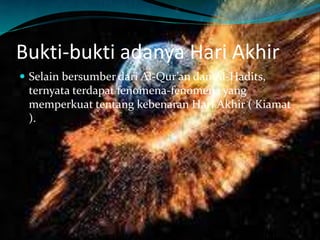 Bukti-bukti adanya Hari Akhir
 Selain bersumber dari Al-Qur’an dan Al-Hadits,
ternyata terdapat fenomena-fenomena yang
memperkuat tentang kebenaran Hari Akhir ( Kiamat
).
 