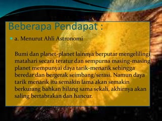 Beberapa Pendapat :
 a. Menurut Ahli Astronomi
Bumi dan planet-planet lainnya berputar mengelilingi
matahari secara teratur dan sempurna masing-masing
planet mempunyai daya tarik-menarik sehingga
beredar dan bergerak seimbang/serasi. Namun daya
tarik menarik itu semakin lama akan semakin
berkurang bahkan hilang sama sekali, akhirnya akan
saling bertabrakan dan hancur.
 