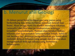 b. Menurut ahli Geologi
Di dalam perut bumi terdapat gas yang panas yang
berkembang dan terus menerus menekan kearah luar
bumi. Akan tetapi bumi itu sendiri mendapat tekanan
(atmosfir) dari luar atau permukaannya, sehingga
terjadilah keseimbangan. Namun diperkirakan bahwa
tekanan dari luar semakin lama semakin lemah, bahkan
tak berdaya lagi akhirnya mengakibatkan gas bumi akan
meledak dengan ledakan yang sangat dahsyat dan akan
mengeluarkan bola api raksasa yang membawa
kehancuran.
 