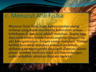 c. Menurut Ahli Fisika
Menurut Teori Ilmu Alam bahwa sumber energi
terbesar yang dapat memenuhi kebutuhan semua
kehidupan di dunia ini adalah matahari. Begitu juga
daya tarik antara benda-benda angkasa (planet) itu
ada ketergantungan dengan energi matahari. Namun
lambat laun sinar matahari semakin melemah,
akibatnya mempengaruhi daya tarik diantara planet-
planet tersebut akhirnya tidak ada keseimbangan,
maka terjadilah tabrakan diantara mereka.
 