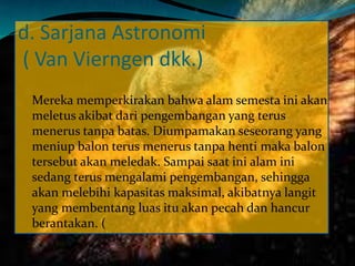 d. Sarjana Astronomi
( Van Vierngen dkk.)
Mereka memperkirakan bahwa alam semesta ini akan
meletus akibat dari pengembangan yang terus
menerus tanpa batas. Diumpamakan seseorang yang
meniup balon terus menerus tanpa henti maka balon
tersebut akan meledak. Sampai saat ini alam ini
sedang terus mengalami pengembangan, sehingga
akan melebihi kapasitas maksimal, akibatnya langit
yang membentang luas itu akan pecah dan hancur
berantakan. (
 