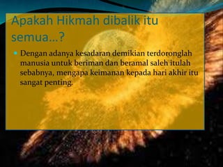 Apakah Hikmah dibalik itu
semua…?
 Dengan adanya kesadaran demikian terdoronglah
manusia untuk beriman dan beramal saleh itulah
sebabnya, mengapa keimanan kepada hari akhir itu
sangat penting.
 