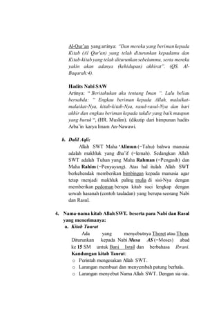 Al-Qur’an yang artinya: “Dan mereka yang beriman kepada
Kitab (Al Qur'an) yang telah diturunkan kepadamu dan
Kitab-kitab yang telah diturunkan sebelummu, serta mereka
yakin akan adanya (kehidupan) akhirat”. (QS. Al-
Baqarah:4).
Hadits Nabi SAW
Artinya: “ Beritahukan aku tentang Iman “. Lalu beliau
bersabda: “ Engkau beriman kepada Allah, malaikat-
malaikat-Nya, kitab-kitab-Nya, rasul-rasul-Nya dan hari
akhir dan engkau beriman kepada takdir yang baik maupun
yang buruk “, (HR. Muslim). (dikutip dari himpunan hadits
Arba’in karya Imam An-Nawawi.
b. Dalil Aqli:
Allah SWT Maha ‘Alimun (=Tahu) bahwa manusia
adalah makhluk yang dha’if (=lemah). Sedangkan Allah
SWT adalah Tuhan yang Maha Rahman (=Pengasih) dan
Maha Rahim (=Penyayang). Atas hal itulah Allah SWT
berkehendak memberikan bimbingan kepada manusia agar
tetap menjadi makhluk paling mulia di sisi-Nya dengan
memberikan pedoman berupa kitab suci lengkap dengan
uswah hasanah (contoh tauladan) yang berupa seorang Nabi
dan Rasul.
4. Nama-nama kitab Allah SWT. beserta para Nabi dan Rasul
yang menerimanya:
a. Kitab Taurat
Ada yang menyebutnya Thoret atau Thora.
Diturunkan kepada Nabi Musa AS (=Moses) abad
ke 15 SM untuk Bani Israil dan berbahasa Ibrani.
Kandungan kitab Taurat:
o Perintah mengesakan Allah SWT.
o Larangan membuat dan menyembah patung berhala.
o Larangan menyebut Nama Allah SWT. Dengan sia-sia.
 