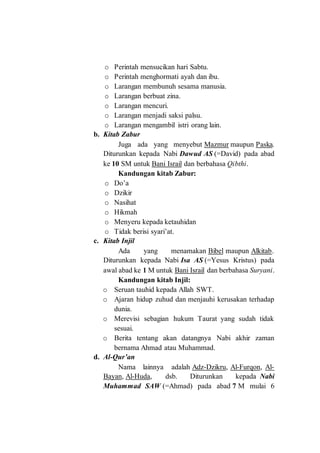 o Perintah mensucikan hari Sabtu.
o Perintah menghormati ayah dan ibu.
o Larangan membunuh sesama manusia.
o Larangan berbuat zina.
o Larangan mencuri.
o Larangan menjadi saksi palsu.
o Larangan mengambil istri orang lain.
b. Kitab Zabur
Juga ada yang menyebut Mazmur maupun Paska.
Diturunkan kepada Nabi Dawud AS (=David) pada abad
ke 10 SM untuk Bani Israil dan berbahasa Qibthi.
Kandungan kitab Zabur:
o Do’a
o Dzikir
o Nasihat
o Hikmah
o Menyeru kepada ketauhidan
o Tidak berisi syari’at.
c. Kitab Injil
Ada yang menamakan Bibel maupun Alkitab.
Diturunkan kepada Nabi Isa AS (=Yesus Kristus) pada
awal abad ke 1 M untuk Bani Israil dan berbahasa Suryani.
Kandungan kitab Injil:
o Seruan tauhid kepada Allah SWT.
o Ajaran hidup zuhud dan menjauhi kerusakan terhadap
dunia.
o Merevisi sebagian hukum Taurat yang sudah tidak
sesuai.
o Berita tentang akan datangnya Nabi akhir zaman
bernama Ahmad atau Muhammad.
d. Al-Qur’an
Nama lainnya adalah Adz-Dzikru, Al-Furqon, Al-
Bayan, Al-Huda, dsb. Diturunkan kepada Nabi
Muhammad SAW (=Ahmad) pada abad 7 M mulai 6
 