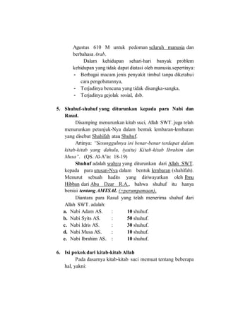 Agustus 610 M untuk pedoman seluruh manusia dan
berbahasa Arab.
Dalam kehidupan sehari-hari banyak problem
kehidupan yang tidak dapat diatasi oleh manusia.sepertinya:
- Berbagai macam jenis penyakit timbul tanpa diketahui
cara pengobatannya,
- Terjadinya bencana yang tidak disangka-sangka,
- Terjadinya gejolak sosial, dsb.
5. Shuhuf-shuhuf yang diturunkan kepada para Nabi dan
Rasul.
Disamping menurunkan kitab suci, Allah SWT. juga telah
menurunkan petunjuk-Nya dalam bentuk lembaran-lembaran
yang disebut Shahifah atau Shuhuf.
Artinya: “Sesungguhnya ini benar-benar terdapat dalam
kitab-kitab yang dahulu, (yaitu) Kitab-kitab Ibrahim dan
Musa”. (QS. Al-A’la: 18-19)
Shuhuf adalah wahyu yang diturunkan dari Allah SWT.
kepada para utusan-Nya dalam bentuk lembaran (shahifah).
Menurut sebuah hadits yang diriwayatkan oleh Ibnu
Hibban dari Abu Dzar R.A., bahwa shuhuf itu hanya
bersisi tentang AMTSAL (=perumpamaan).
Diantara para Rasul yang telah menerima shuhuf dari
Allah SWT. adalah:
a. Nabi Adam AS. : 10 shuhuf.
b. Nabi Syits AS. : 50 shuhuf.
c. Nabi Idris AS. : 30 shuhuf.
d. Nabi Musa AS. : 10 shuhuf.
e. Nabi Ibrahim AS. : 10 shuhuf.
6. Isi pokok dari kitab-kitab Allah
Pada dasarnya kitab-kitab suci memuat tentang beberapa
hal, yakni:
 