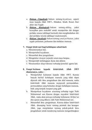 a. Hukum I’tiqodiyah; hukum tentang keyakinan, seperti
iman kepada Allah SWT., Malaikat, Kitab, Rasul, Hari
akhir dan Taqdir.
b. Hukum Khuluqiyah; hukum tentang akhlaq, yakni
kewajiban para mukallaf untuk memperhias diri dengan
perilaku utama (akhlaqul karimah) dan menghindarkan diri
dari perilaku tercela (akhlaqul madzmumah).
c. Hukum ‘Amaliyah; hukum tentang amal perbuatan, yakni
segala perkataan, perbuatan dan tindakan manusia.
7. Fungsi kitab suci bagi kehidupan sehari-hari:
a. Menenteramkan hati.
b. Mempertebal keyakinan.
c. Menambah ilmu pengetehuan.
d. Mengetahui riwayat (sejarah) umat masa lampau.
e. Memperoleh kebahagiaan dunia dan akhirat.
f. Menanamkan sikap toleransi terhadap pemeluk agama lain.
8. Fungsi beriman kepada kitab-kitab Allah SWT
diantaranya, yaitu :
a. Mempertebal keimanan kepada Allah SWT. Karena
banyak hal-hal kehidupan manusia yang tidak dapat
dijawab oleh ilmu pengetahuan dan akal manusia, maka
kitab-kitab Allah manusia menjawab permasalahan-
permasalahan yang berkaitan dengan kehidupan manusia,
baik yang tampak maupun yang gaib.
b. Memperkuat keyakinan seseorang terhadap tugas Nabi
Muhammad saw. Karena dengan meyakini kitab-kitab
Allah, maka akan percaya terhadap kebenaran Al-Qur’an
dan ajaran yang dibawa oleh Nabi Muhammad saw.
c. Menambah ilmu pengetahuan. Karena dalam kitab-kitab
Allah, disamping berisi tentang perintah dan larangan
Allah, juga menjelaskan tentang pokok-pokok ilmu
pengetahuan untuk mendorong manusia mengembangkan
 