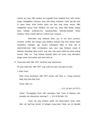 menurut apa yang Allah turunkan dan janganlah kamu mengikuti hawa nafsu mereka
dengan meninggalkan kebenaran yang telah datang kepadamu. Untuk tiap-tiap umat
di antara kamu, Kami berikan aturan dan jalan yang terang, niscaya Allah
menghendaki niscaya kamu dijadikan satu umat saja, tetapi Allah hendak menguji
kamu terhadap pemberian-Nya kepadamu.Maka berlomba-lombalah bebuat
kebajikan. Hanya kepada Allah-lah kembali kamu semuanya….
Kitab-kitab yang dimaksud dalam ayat di atas berisi peraturan,
ketentuan, perintah dan larangan yang dijadikan pedoman bagi umat manusia dalam
menjalankan kehidupan agar tercapai kebahagiaan hidup di dunia dan di
akhirat.Kitab-kitab Allah swt.diturunkan pada masa yang berlainan, namun di
dalamnya terkandung ajaran pokok yang sama, yaitu ajaran tauhid atau ajaran tentang
keesaan Allah swt. Yang berbeda hanyalah dalam hal syariat yang disesuaikan
dengan zaman dan keadaan umat pada waktu itu.
II. Nama-nama kitab Allah SWT dan Rasul yang menerimanya.
Di antara kitab-kitab Allah SWT yang wajib kita imani ada empat (4) yaitu:
1. Kitab Taurat
Kitab Taurat diwahyukan Allah SWT kepada nabi Musa a.s. sebagai pedoman
hidup bagi kaum Bani Israil.
Firman Allah swt:
…….‫ة‬ ٌ‫ر‬ ْ‫و‬ُ‫ن‬ َّ‫ًىَو‬‫د‬ُ‫ه‬َ‫ا‬َ‫ه‬ْ‫ي‬ِ‫ف‬ََ‫ة‬‫ا‬َ‫ر‬ ْ‫تو‬َّ‫ل‬‫َاَا‬‫ن‬ْ‫ل‬َ‫ز‬ْ‫ن‬َ‫أ‬َ‫ا‬َّ‫ن‬ِ‫إ‬
Artinya: “Sesungguhnya Kami telah menurunkan kitab Taurat di dalamnya (ada
)petunjuk dan cahaya(yang menerangi)”….( Q.S Al-Ma’idah: 44)
Taurat asli yang berisikan akidah dan hukum-hukum syariat sudah
tidak ada lagi.Yang beredar di kalangan orang-orang Yahudi saat ini bukanlah
 