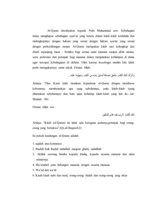 Al-Quran diwahyukan kepada Nabi Muhammad saw. Sebahagian
isinya menghapus sebahagian syari’at yang tertera dalam kitab-kitab terdahulu dan
melengkapinya dengan hukum yang sesuai dengan hukum syariat yang sesuai
dengan perkembangan zaman. Al-Quran merupakan kitab suci terlengkap dan
abadi sepanjang masa , berlaku bagi semua umat manusia sampai akhir zaman,
serta pedoman dan petunjuk bagi manusia dalam menjalankan kehidupan di dunia
agar tercapai kebahagiaan di akhirat. Oleh karena itu,sebagai muslim kita tidak
perlu meragukannya sama sekali. Firman Allah:
….َِ‫ه‬ْ‫ي‬َ‫ل‬َ‫ع‬َ‫ا‬ً‫ن‬ِ‫ْم‬‫ي‬َ‫ه‬ُ‫م‬ َ‫َو‬ِ‫ب‬َ‫ت‬ِ‫ك‬ْ‫ل‬‫َا‬ َ‫ن‬ِ‫َم‬ِ‫ه‬ْ‫ي‬َ‫د‬َ‫ي‬َ َ‫ْن‬‫ي‬َ‫ب‬‫ا‬َ‫م‬ِِّ‫ل‬َ‫ا‬َ‫ق‬ِِّ‫د‬َ‫ص‬ُ‫م‬َ ِِّ‫ق‬َ‫ح‬ْ‫ل‬‫ا‬ِ‫ب‬َ َ‫ب‬َ‫ت‬ِ‫ك‬‫ل‬ْ‫ا‬ََ‫ْك‬‫ي‬َ‫ل‬ِ‫ا‬َ‫َا‬‫ن‬ْ‫ل‬َ‫ز‬ْ‫ن‬َ‫ا‬ َ‫و‬
Artinya: “Dan Kami telah turunkan kepadamu al-Quran dengan membawa
kebenaran, membenarkan apa yang sebelumnya, yaitu kitab-kitab (yang
diturunkan sebelumnya) dan batu ujian terhadap kitab-kitab yang lain itu…(al-
Maidah : 48)
Firman Allah swt.:
‫ًى‬‫د‬ُ‫ه‬َِ‫ه‬ْ‫ي‬ِ‫ف‬ََ‫ْب‬‫ي‬َ‫ر‬َ‫ال‬َ ُ‫ب‬َ‫ت‬ِ‫ك‬ْ‫ل‬‫َا‬َ‫ك‬ِ‫ل‬َ‫ذ‬َََ‫ْن‬‫ي‬ِ‫ق‬َّ‫ت‬ُ‫م‬ْ‫ل‬ِ‫ل‬
Artinya: “Kitab (al-Quran) ini tidak ada keraguan padanya,petunjuk bagi orang-
orang yang bertakwa”.(Qs.al-Baqarah:2)
Isi pokok kandungan al-Quran adalah:
1. aqidah atau keimanan
2. Ibadah baik ibadah mahdhah maupun ghairu mahdhah
3. Akhlak seorang hamba kepada khaliq, kepada sesama manusia dan alam
sekitarnya
4. Mu’amalah yaitu hubungan manusia dengan sesama manusia
5. Wa’ad dan wa’id
6. Kisah kisah nabi dan rasul, orang-orang shaleh dan orang-orang yang inkar
 