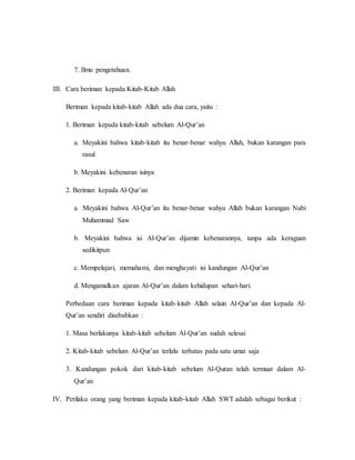 7. Ilmu pengetahuan.
III. Cara beriman kepada Kitab-Kitab Allah
Beriman kepada kitab-kitab Allah ada dua cara, yaitu :
1. Beriman kepada kitab-kitab sebelum Al-Qur’an
a. Meyakini bahwa kitab-kitab itu benar-benar wahyu Allah, bukan karangan para
rasul
b. Meyakini kebenaran isinya
2. Beriman kepada Al-Qur’an
a. Meyakini bahwa Al-Qur’an itu benar-benar wahyu Allah bukan karangan Nabi
Muhammad Saw
b. Meyakini bahwa isi Al-Qur’an dijamin kebenarannya, tanpa ada keraguan
sedikitpun
c. Mempelajari, memahami, dan menghayati isi kandungan Al-Qur’an
d. Mengamalkan ajaran Al-Qur’an dalam kehidupan sehari-hari.
Perbedaan cara beriman kepada kitab-kitab Allah selain Al-Qur’an dan kepada Al-
Qur’an sendiri disebabkan :
1. Masa berlakunya kitab-kitab sebelum Al-Qur’an sudah selesai
2. Kitab-kitab sebelum Al-Qur’an terlalu terbatas pada satu umat saja
3. Kandungan pokok dari kitab-kitab sebelum Al-Quran telah termuat dalam Al-
Qur’an
IV. Perilaku orang yang beriman kepada kitab-kitab Allah SWT adalah sebagai berikut :
 