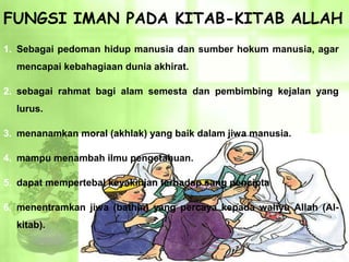 FUNGSI IMAN PADA KITAB-KITAB ALLAH
1. Sebagai pedoman hidup manusia dan sumber hokum manusia, agar
  mencapai kebahagiaan dunia akhirat.

2. sebagai rahmat bagi alam semesta dan pembimbing kejalan yang
  lurus.

3. menanamkan moral (akhlak) yang baik dalam jiwa manusia.

4. mampu menambah ilmu pengetahuan.

5. dapat mempertebal keyakinjan terhadap sang pencipta

6. menentramkan jiwa (bathin) yang percaya kepada wahyu Allah (Al-
  kitab).
 
