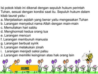 Isi pokok kitab ini dikenal dengan sepuluh hukum perintah
Tuhan, sesuai dengan kondisi saat itu. Sepuluh hukum dalam
kitab taurat yaitu :
a. Menjelaskan aqidah yang benar yaitu mengesakan Tuhan
b. Larangan menyebut nama Allah dengan main-main
c. Memuliakan hari sabtu
d. Menghormati kedua orang tua
e. Larangan mencuri
f. Larangan membunuh manusia
g. Larangan berbuat syirik
h. Larangan melakukan zinah
i. Larangan menjadi saksi palsu
J. Larangan memiliki keinginan atas hak orang lain
 