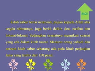 BACK


   Kitab zabur berisi nyanyian, pujian kepada Allah atas
segala rahmatnya, juga berisi dzikir, doa, nasihat dan
hikmat-hikmat. Sedangkan syariatnya mengikuti syariat
yang ada dalam kitab taurat. Menurut orang yahudi dan
nasrani kitab zabur sekarang ada pada kitab perjanjian
lama yang terdiri dari 150 pasal.
 