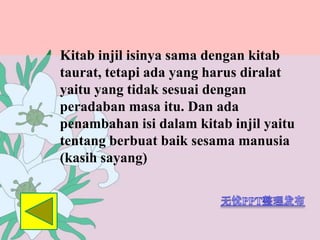 Kitab injil isinya sama dengan kitab
taurat, tetapi ada yang harus diralat
yaitu yang tidak sesuai dengan
peradaban masa itu. Dan ada
penambahan isi dalam kitab injil yaitu
tentang berbuat baik sesama manusia
(kasih sayang)
 