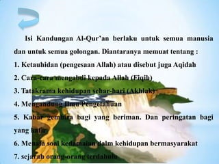Isi Kandungan Al-Qur’an berlaku untuk semua manusia
dan untuk semua golongan. Diantaranya memuat tentang :
1. Ketauhidan (pengesaan Allah) atau disebut juga Aqidah
2. Cara-cara mengabdi kepada Allah (Fiqih)
3. Tatakrama kehidupan sehar-hari (Akhlak)
4. Mengandung Ilmu Pengetahuan
5. Kabar gembira bagi yang beriman. Dan peringatan bagi
yang kafir
6. Menata soal kedamaian dalm kehidupan bermasyarakat
7. sejarah orang-orang terdahulu
 