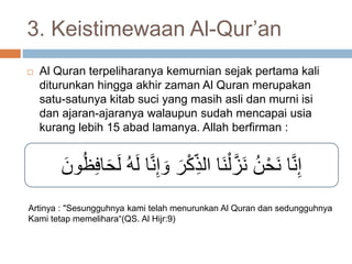 3. Keistimewaan Al-Qur’an 
 Al Quran terpeliharanya kemurnian sejak pertama kali 
diturunkan hingga akhir zaman Al Quran merupakan 
satu-satunya kitab suci yang masih asli dan murni isi 
dan ajaran-ajaranya walaupun sudah mencapai usia 
kurang lebih 15 abad lamanya. Allah berfirman : 
إِنَّا نَحْنُ نَزَّلْنَا الذِ كْرَ وَ إِنَّا لَهُ لَحَافِظُونَ 
Artinya : "Sesungguhnya kami telah menurunkan Al Quran dan sedungguhnya 
Kami tetap memelihara“(QS. Al Hijr:9) 
 