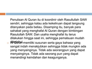 Penulisan Al Quran itu di koordinir oleh Rasullullah SAW 
sendiri, sehingga kalau ada kekeliruan dapat langsung 
ditanyakan pada beliau. Disamping itu, banyak para 
sahabat yang menghafal Al Quran dengan bimbingan 
Rasulullah SAW. Dan usaha menghafal itu terus 
dilakukan hingga saat ini, sehingga pemalsuan mudah 
diketahui. 
 Al Quran memiliki susunan serta gaya bahasa yang 
sangat indah menakjubkan sehingga tidak mungkin ada 
yang menyainginya. Tidak ada seorangpun yang dapat 
menyainginya. Tidak ada seorang pun yang dapat 
menandingi keindahan dan keagunganya. 
 