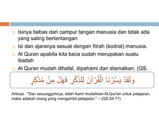  Isinya bebas dari campur tangan manusia dan tidak ada 
yang saling bertentangan 
 Isi dan ajaranya sesuai dengan fitrah (kodrat) manusia. 
 Al Quran apabila kita baca sudah merupakan suatu 
ibadah 
 Al Quran mudah dihafal, dipahami dan diamalkan. (QS. 
Al Qomar : 17) 
وَلَقَدْ يَسَّرْنَا الْقُرْآنَ لِلذِ كْرِ فَهَلْ مِنْ مُدَّكِ ر 
Artinya : "Dan sesungguhnya, telah Kami mudahkan Al-Qur'an untuk pelajaran, 
maka adakah orang yang mengambil pelajaran." – (QS.54:17) 
 