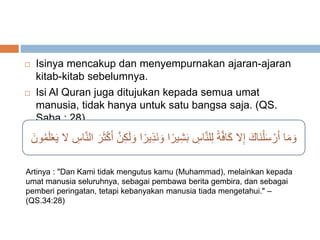  Isinya mencakup dan menyempurnakan ajaran-ajaran 
kitab-kitab sebelumnya. 
 Isi Al Quran juga ditujukan kepada semua umat 
manusia, tidak hanya untuk satu bangsa saja. (QS. 
Saba : 28) 
وَمَا أَرْسَلْنَاكَ إِلا كَافَّةً لِلنَّاسِ بَشِيرًا وَ نَذِيرًا وَلَكِنَّ أَكْثَرَ النَّاسِ لا يَعْلَمُونَ 
Artinya : "Dan Kami tidak mengutus kamu (Muhammad), melainkan kepada 
umat manusia seluruhnya, sebagai pembawa berita gembira, dan sebagai 
pemberi peringatan, tetapi kebanyakan manusia tiada mengetahui." – 
(QS.34:28) 
 
