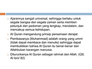  Ajarannya sangat universal, sehingga berlaku untuk 
segala bangsa dan segala zaman serta memberi 
petunjuk dan pedoman yang lengkap, mendalam, dan 
mencakup semua kehidupan. 
 Al Quran mengandung prinsip persamaan derajat 
 Pembawanya (Muhammad) adalah orang yang ummi 
(tidak dapat membaca dan menulis) sehingga dapat 
membuktikan bahwa Al Quran itu benar-benar dari 
Allahbukan karangan manusia. 
 Diturunkanya Al Quran sebagai rahmat dari Allah. (QS. 
Al Isro':82) 
 