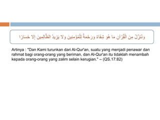 وَنُنَ زلُ مِنَ الْقُرْآنِ مَا هُوَ شِفَاءٌ وَرَحْمَةٌ لِلْمُؤْمِ نِينَ وَلا يَزِيدُ الظَّالِمِينَ إِلا خَسَارًا 
Artinya : "Dan Kami turunkan dari Al-Qur'an, suatu yang menjadi penawar dan 
rahmat bagi orang-orang yang beriman, dan Al-Qur'an itu tidaklah menambah 
kepada orang-orang yang zalim selain kerugian." – (QS.17:82) 
 