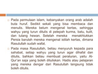  Pada permulaan islam, kebanyakan orang arab adalah 
buta huruf. Sedikit sekali yang bisa membaca dan 
menulis. Mereka belum mengenal kertas, sehingga 
wahyu yang turun ditulis di pelepah kurma, batu, kulit, 
dan tulang hewan. Setelah mereka menakhlukkan 
Persia barulah mereka mengenal istilah kertas, dimana 
Rasulullah sudah wafat. 
 Pada masa Rasulullah, beliau menyuruh kepada para 
sahabat, setiap wahyu yang turun agar dihafal dan 
ditulis, bahkan beliau membuat peraturan, yaitu Al- 
Qur’an saja yang boleh dituliskan. Hadis atau pelajaran 
yang mereka dengar dari Rasulullah langsung tidak 
boleh ditulis. 
 