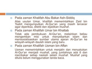  Pada zaman Khalifah Abu Bakar Ash-Siddiq 
Atas usulan Umar, khalifah memerintahkan Zaid bin 
Tsabit mengumpulkan Al-Qur’an yang masih tercecer 
agar diperiksa, diteliti dan dijadikan mushaf. 
 Pada zaman Khalifah Umar bin Khattab 
Tidak ada pembukuan Al-Qur’an, melainkan beliau 
mengemban misi untuk menyebarkan islam dan 
mensosialisasikan sumber utama ajaran Al-Qur’an ke 
wilayah-wilayah daulah islam yang baru. 
 Pada zaman Khalifah Usman bin Affan 
Usman memerintahkan untuk menjalin dan menyatukan 
Al-Qur’an menjadi mushaf, yang jumlahnya ada 6 dan 
membakar setiap naskah selain mushaf. Mushaf yang 
ditulis belum menggunakan tanda baca. 
 