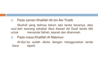  Pada zaman Khalifah Ali bin Abi Thalib 
Mushaf yang tadinya belum ada tanda bacanya, atas 
usul dari seorang sahabat Abul Aswad Ad Duali tanda titik 
untuk menandai fathah, kasrah dan dhammah. 
 Pada masa Khalifah Al Makmun 
Al-Qur’an sudah ditulis dengan menggunakan tanda 
baca tajwid. 
 
