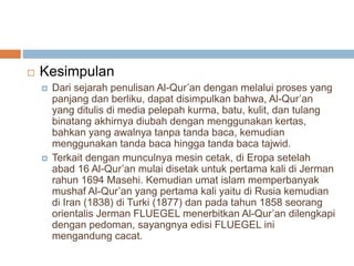  Kesimpulan 
 Dari sejarah penulisan Al-Qur’an dengan melalui proses yang 
panjang dan berliku, dapat disimpulkan bahwa, Al-Qur’an 
yang ditulis di media pelepah kurma, batu, kulit, dan tulang 
binatang akhirnya diubah dengan menggunakan kertas, 
bahkan yang awalnya tanpa tanda baca, kemudian 
menggunakan tanda baca hingga tanda baca tajwid. 
 Terkait dengan munculnya mesin cetak, di Eropa setelah 
abad 16 Al-Qur’an mulai disetak untuk pertama kali di Jerman 
rahun 1694 Masehi. Kemudian umat islam memperbanyak 
mushaf Al-Qur’an yang pertama kali yaitu di Rusia kemudian 
di Iran (1838) di Turki (1877) dan pada tahun 1858 seorang 
orientalis Jerman FLUEGEL menerbitkan Al-Qur’an dilengkapi 
dengan pedoman, sayangnya edisi FLUEGEL ini 
mengandung cacat. 
 
