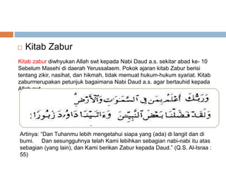  Kitab Zabur 
Kitab zabur diwhyukan Allah swt kepada Nabi Daud a.s. sekitar abad ke- 10 
Sebelum Masehi di daerah Yerussalaem. Pokok ajaran kitab Zabur berisi 
tentang zikir, nasihat, dan hikmah, tidak memuat hukum-hukum syariat. Kitab 
zaburmerupakan petunjuk bagaimana Nabi Daud a.s. agar bertauhid kepada 
Allah swt. 
Artinya: “Dan Tuhanmu lebih mengetahui siapa yang (ada) di langit dan di 
bumi. Dan sesungguhnya telah Kami lebihkan sebagian nabi-nabi itu atas 
sebagian (yang lain), dan Kami berikan Zabur kepada Daud.” (Q.S. Al-Israa : 
55) 
 