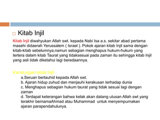  Kitab Injil 
Kitab Injil diwahyukan Allah swt. kepada Nabi Isa a.s. sekitar abad pertama 
masehi didaerah Yerussalem ( Israel ). Pokok ajaran kitab Injil sama dengan 
kitab-kitab sebelumnya,namun sebagian menghapus hukum-hukum yang 
tertera dalam kitab Taurat yang tidaksesuai pada zaman itu sehingga kitab Injil 
yang asli tidak diketahui lagi beredaannya. 
Kandungan kitab Injil 
a.Seruan bertauhid kepada Allah swt. 
b. Ajaran hidup zuhud dan menjauhi kerakusan terhadap dunia 
c. Menghapus sebagian hukum taurat yang tidak sesuai lagi dengan 
zaman 
d. Terdapat keterangan bahwa kelak akan datang utusan Allah swt yang 
terakhir bernamaAhmad atau Muhammad untuk menyempurnakan 
ajaran parapendahulunya. 
 
