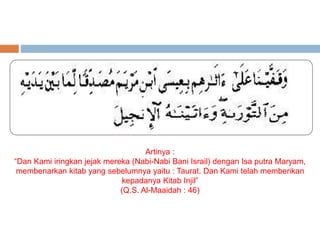 Artinya : 
“Dan Kami iringkan jejak mereka (Nabi-Nabi Bani Israil) dengan Isa putra Maryam, 
membenarkan kitab yang sebelumnya yaitu : Taurat. Dan Kami telah memberikan 
kepadanya Kitab Injil” 
(Q.S. Al-Maaidah : 46) 
 