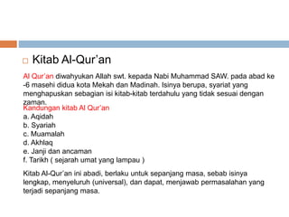  Kitab Al-Qur’an 
Al Qur’an diwahyukan Allah swt. kepada Nabi Muhammad SAW. pada abad ke 
-6 masehi didua kota Mekah dan Madinah. Isinya berupa, syariat yang 
menghapuskan sebagian isi kitab-kitab terdahulu yang tidak sesuai dengan 
zaman. 
Kandungan kitab Al Qur’an 
a. Aqidah 
b. Syariah 
c. Muamalah 
d. Akhlaq 
e. Janji dan ancaman 
f. Tarikh ( sejarah umat yang lampau ) 
Kitab Al-Qur’an ini abadi, berlaku untuk sepanjang masa, sebab isinya 
lengkap, menyeluruh (universal), dan dapat, menjawab permasalahan yang 
terjadi sepanjang masa. 
 