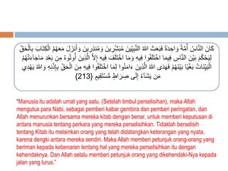 كَانَ النَّاسُ أمَُّةً وَاحِدَةً فَبَعَثَ اللهُ النَّبِي ينَ مُ بَ شرِينَ وَمُنذِرِينَ وَأَنزَلَ مَعَهُمُ الْكِ تَابَ بِالْحَ قِ 
لِيَحْكُمَ بَيْنَ النَّاسِ فِيمَا اخْتَلَفُوا فِيهِ وَمَا اخْت لَفَ فِيهِ إِلاَّ الَّذِينَ أوُتوُهُ مِن بَعْدِ مَاجَآءَتْهُمُ 
الْبَي نَاتُ بَغْيًا بَيْنَهُمْ فَهَدَى اللهُ الَّذِينَ ءَامَنُوا لمَا اخْتَلَفُوا فِيهِ مِنَ الْحَ قِ بِإِذْنِهِ وَ اللهُ يَهْ دِي 
} مَن يَشَآءُ إِلَى صِرَاطٍ مُّسْتَقِيمٍ } 213 
“Manusia itu adalah umat yang satu. (Setelah timbul perselisihan), maka Allah 
mengutus para Nabi, sebagai pemberi kabar gembira dan pemberi peringatan, dan 
Allah menurunkan bersama mereka kitab dengan benar, untuk memberi keputusan di 
antara manusia tentang perkara yang mereka perselisihkan. Tidaklah berselisih 
tentang Kitab itu melainkan orang yang telah didatangkan keterangan yang nyata, 
karena dengki antara mereka sendiri. Maka Allah memberi petunjuk orang-orang yang 
beriman kepada kebenaran tentang hal yang mereka perselisihkan itu dengan 
kehendaknya. Dan Allah selalu memberi petunjuk orang yang dikehendaki-Nya kepada 
jalan yang lurus.” 
 