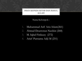IMAN KEPADA KITAB DAN RASUL
               ALLAH


           Nama Kelompok :


1.    Muhammad Arif Ario Islam(261)
2.    Ahmad Dzurrotun Nasikin (268)
3.    M. Iqbal Firdausy (272)
4.    Arief Purnama Adji M (251)
 
