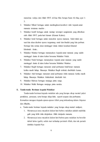 6
menerima wahyu dari Allah SWT. di Gua Hira berupa Surat Al-Alaq ayat 1-
5.
2. Malaikat Mikail bertugas untuk membagikan/memberi rizki kepada umat
manusia terutama muslim .
3. Malaikat Israfil bertugas untuk meniup terompet sangkakala yang diberikan
oleh Allah SWT. pada hari kiamat (Kiamat Kubro).
4. Malaikat Izrail bertugas untuk mencabut nyawa manusia. Sakit tidak nya
saat kita akan dicabut nyawa tergantung amal dan ibadah yang kita perbuat.
Semoga kita semua akan meninggal dunia dalam keadaan khusnul
khotimah. Amin...
5. Malaikat Munkar bertugas menanyakan kepada umat manusia yang sudah
meninggal dunia di alam kubur bersama Malaikat Nakir.
6. Malaikat Nakir bertugas menanyakan kepada umat manusia yang sudah
meninggal dunia di alam kubur bersama Malaikat Munkar.
7. Malaikat Raqib bertugas mencatat amal perbuatan baik/benar manusia
ketika masih hidup. Biasanya Malaikat Raqib terletak diseblelah kanan.
8. Malaikat Atid bertugas mencatat amal perbuatan Jelek manusia ketika masih
hidup. Biasanya Malaikat Atidterletak disebelah kiri.
9. Malaikat Ridwan bertugas menjaga pintu surga.
10. Malaikat Malik Bertugas menjaga pintu neraka.
E. Tanda-tanda Beriman kepada Malaikat
Tanda-tanda beriman kepada malaikat ada yang berupa sikap mental yakni
pemikiran, perasaan, serta berupa sikap lahir, seperti ucapan dan perbuatan.
Kemudian mengacu kepada ajaran-ajaran Allah yang terkandung dalam Alquran
dan Alhadits,
a. Tanda-tanda beriman kepada malaikat yang berupa sikap mental meliputi,
1. Memercayai atau meyakini dalam hati bahwa malaikat adalah makhluk
gaib yang lebih dulu diciptakan Allah daripada manusia.
2. Memercayai atau meyakini dalam hati bahwa para malaikat itu bersifat
tubuh halus (gaib), selalu taat terhadap perintah Allah, dan tak pernah
durhaka kepada-Nya
 