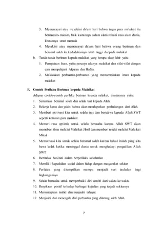 7
3. Memercayai atau meyakini dalam hati bahwa tugas para malaikat itu
bermacam-macam, baik kaitannya dalam alam rohani atau alam dunia,
khususnya umat manusia
4. Meyakini atau memercayai dalam hati bahwa orang beriman dan
beramal saleh itu kedudukannya lebih tinggi daripada malaikat
b. Tanda-tanda beriman kepada malaikat yang berupa sikap lahir yaitu
1. Pernyataan lisan, yaitu percaya adanya malaikat dan sifat-sifat dengan
cara mempelajari Alquran dan Hadits.
2. Melakukan perbuatan-perbuatan yang mencerminkan iman kepada
malaikat
F. Contoh Perilaku Beriman kepada Malaikat
Adapun contoh-contoh perilaku beriman kepada malaikat, diantaranya yaitu:
1. Senantiasa beramal soleh dan selalu taat kepada Allah.
2. Bekerja keras dan yakin bahwa akan mendapatkan perlindungan dari Allah.
3. Memberi motivasi kita untuk selalu taat dan bertakwa kepada Allah SWT
seperti ketaatan para malaikat.
4. Memeri rasa optimis untuk selalu berusaha karena Allah SWT akan
memeberi ilmu melalui Malaikat Jibril dan memberi rezeki melalui Malaikat
Mikail
5. Memotivasi kita untuk selalu beramal saleh karena bekal itulah yang kita
bawa kelak ketika meninggal dunia untuk menghadapi pengadilan Allah
SWT
6. Bertindak hati-hati dalam berperilaku keseharian
7. Memiliki kepedulian social dalam hidup dengan masyarakat sekitar
8. Perilaku yang ditampilkan mampu menjadi suri tauladan bagi
lingkungannya
9. Selalu berusaha untuk memperbaiki diri sendiri dari waktu ke waktu
10. Berpikiran positif terhadap berbagai kejadian yang terjadi sekitarnya
11. Memantapkan tauhid dan menjauhi tahayul.
12. Menjauhi dan mencegah dari perbuatan yang dilarang oleh Allah.
 