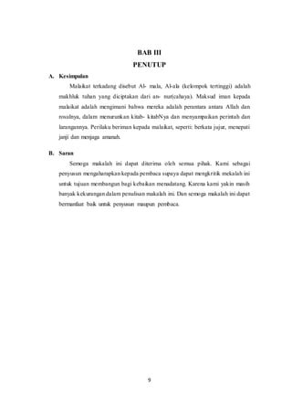9
BAB III
PENUTUP
A. Kesimpulan
Malaikat terkadang disebut Al- mala, Al-ala (kelompok tertinggi) adalah
makhluk tuhan yang diciptakan dari an- nur(cahaya). Maksud iman kepada
malaikat adalah mengimani bahwa mereka adalah perantara antara Allah dan
rosulnya, dalam menurunkan kitab- kitabNya dan menyampaikan perintah dan
larangannya. Perilaku beriman kepada malaikat, seperti: berkata jujur, menepati
janji dan menjaga amanah.
B. Saran
Semoga makalah ini dapat diterima oleh semua pihak. Kami sebagai
penyusun mengaharapkan kepada pembaca supaya dapat mengkritik mekalah ini
untuk tujuan membangun bagi kebaikan menadatang. Karena kami yakin masih
banyak kekurangan dalam penulisan makalah ini. Dan semoga makalah ini dapat
bermanfaat baik untuk penyusun maupun pembaca.
 