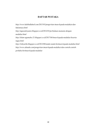 10
DAFTAR PUSTAKA
http://www.habibullahurl.com/2015/01/pengertian-iman-kepada-malaikat-dan-
hukumnya.html
http://agussulisyanto.blogspot.co.id/2014/01/perbedaan-manusia-dengan-
malaikat.html
http://islam-agamaku-21.blogspot.co.id/2017/04/iman-kepada-malaikat-beserta-
tugas.html
http://rizkyarlin.blogspot.co.id/2013/08/tanda-tanda-beriman-kepada-malaikat.html
http://www.altundo.com/pengertian-iman-kepada-malaikat-dan-contoh-contoh-
perilaku-beriman-kepada-malaikat
 