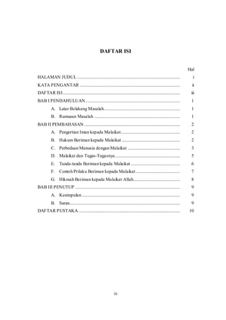iii
DAFTAR ISI
Hal
HALAMAN JUDUL .......................................................................................... i
KATA PENGANTAR ........................................................................................ ii
DAFTAR ISI....................................................................................................... iii
BAB I PENDAHULUAN................................................................................... 1
A. Latar Belakang Masalah................................................................... 1
B. Rumusan Masalah ........................................................................... 1
BAB II PEMBAHASAN .................................................................................... 2
A. Pengertian Iman kepada Malaikat.................................................... 2
B. Hukum Beriman kepada Malaikat ................................................... 2
C. Perbedaan Manusia dengan Malaikat .............................................. 3
D. Malaikat dan Tugas-Tugasnya......................................................... 5
E. Tanda-tanda Beriman kepada Malaikat ........................................... 6
F. Contoh Prilaku Beriman kepada Malaikat....................................... 7
G. Hikmah Beriman kepada Malaikat Allah......................................... 8
BAB III PENUTUP ............................................................................................ 9
A. Kesimpulan ...................................................................................... 9
B. Saran................................................................................................. 9
DAFTAR PUSTAKA ......................................................................................... 10
 