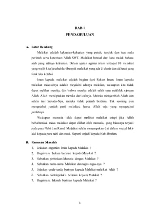 1
BAB I
PENDAHULUAN
A. Latar Belakang
Malaikat adalah kekuatan-kekuatan yang patuh, tunduk dan taat pada
perintah serta ketentuan Allah SWT. Malaikat berasal dari kata malak bahasa
arab yang artinya kekuatan. Dalam ajaran agama islam terdapat 10 malaikat
yang wajib kita ketahui dari banyak malaikat yang ada di dunia dan akherat yang
tidak kita ketahui.
Iman kepada malaikat adalah bagian dari Rukun Iman. Iman kepada
malaikat maksudnya adalah meyakini adanya malaikat, walaupun kita tidak
dapat melihat mereka, dan bahwa mereka adalah salah satu makhluk ciptaan
Allah. Allah menciptakan mereka dari cahaya. Mereka menyembah Allah dan
selalu taat kepada-Nya, mereka tidak pernah berdosa. Tak seorang pun
mengetahui jumlah pasti malaikat, hanya Allah saja yang mengetahui
jumlahnya.
Walaupun manusia tidak dapat melihat malaikat tetapi jika Allah
berkehendak maka malaikat dapat dilihat oleh manusia, yang biasanya terjadi
pada para Nabi dan Rasul. Malaikat selalu menampakan diri dalam wujud laki-
laki kepada para nabi dan rasul. Seperti terjadi kepada Nabi Ibrahim.
B. Rumusan Masalah
1. Jelaskan engertian iman kepada Malaikat ?
2. Bagaimana hukum beriman kepada Malaikat ?
3. Sebutkan perbedaan Manusia dengan Malaikat ?
4. Sebutkan nama-nama Malaikat dan tugas-tugas-nya ?
5. Jelaskan tanda-tanda beriman kepada Malaikat-malaikat Allah ?
6. Sebutkan contohprilaku beriman kepada Malaikat ?
7. Bagaimana hikmah beriman kepada Malaikat ?
 