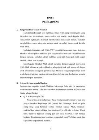 2
BAB II
PEMBAHASAN
A. Pengertian Iman kepada Malaikat
Malaikat adalah salah satu makhluk ciptaan Allah yang bersifat gaib, yang
diciptakan dari nur (cahaya), mereka selalu taat, tunduk, patuh kepada Allah,
tidak pernah ingkar janji dan tidak membutuhkan makan dan minum. Malaikat
menghabiskan waktu siang dan malam untuk mengabdi hanya untuk kepada
Allah SWT.
Malaikat diciptakan oleh Allah SWT memiliki tujuan dan tugas tertentu.
Malaikat ini merupakan makhluk gaib yang memiliki sifat dan ciri-ciri berbeda
dengan manusia. Malaikat adalah makhluk yang tidak berwujud, tidak dapat
disentuh, dilihat dan didengar.
Iman kepada Malaikat Allah adalah meyakini dengan sepenuh hati bahwa
Allah SWT telah menciptakan Malaikat sebagai makhluk gaib yang telah diutus
untuk melaksanakan segalah perintah-Nya. Manusia yang mengimaninya akan
selalu berhati-hati dan menjaga dirinya dalam berkata-kata dan berbuat sesuatu
dalam kehidupan sehari-hari.
B. Hukum Beriman kepada Malaikat
Beriman atau meyakini kepada Malaikat, hukumnya fardu 'ain. Ini merupakan
salah satu iman nomor 2. Hal ini didasarkan dari beberapa sumber Al Qur'an dan
Hadits sebagai berikut.
 Q.S. Al Baqarah (2) : 285
Yang artinya/terjemahannya : Rasul (Muhammad) beriman kepada apa
yang diturunkan kepadanya (Al Qur'an) dari Tuhannya, demikian pula
orang-orang yang beriman. Semua beriman kepada Allah, malaikat-
malaikatNya, kitab-kitabNya, dan rasul-rasulNya. (Mereka berkata), "Kami
tidak membeda-bedakan seorang pun dari rasul-rasulNya." Dan mereka
berkata, "Kami dengar dan kami taat. Ampunilah kami Ya Tuhan kami, dan
kepadaMu tempat (kami) kembali."
 