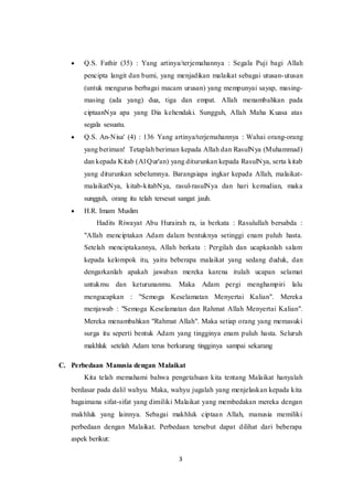 3
 Q.S. Fathir (35) : Yang artinya/terjemahannya : Segala Puji bagi Allah
pencipta langit dan bumi, yang menjadikan malaikat sebagai utusan-utusan
(untuk mengurus berbagai macam urusan) yang mempunyai sayap, masing-
masing (ada yang) dua, tiga dan empat. Allah menambahkan pada
ciptaanNya apa yang Dia kehendaki. Sungguh, Allah Maha Kuasa atas
segala sesuatu.
 Q.S. An-Nisa' (4) : 136 Yang artinya/terjemahannya : Wahai orang-orang
yang beriman! Tetaplah beriman kepada Allah dan RasulNya (Muhammad)
dan kepada Kitab (Al Qur'an) yang diturunkan kepada RasulNya, serta kitab
yang diturunkan sebelumnya. Barangsiapa ingkar kepada Allah, malaikat-
malaikatNya, kitab-kitabNya, rasul-rasulNya dan hari kemudian, maka
sungguh, orang itu telah tersesat sangat jauh.
 H.R. Imam Muslim
Hadits Riwayat Abu Hurairah ra, ia berkata : Rasulullah bersabda :
"Allah menciptakan Adam dalam bentuknya setinggi enam puluh hasta.
Setelah menciptakannya, Allah berkata : Pergilah dan ucapkanlah salam
kepada kelompok itu, yaitu beberapa malaikat yang sedang duduk, dan
dengarkanlah apakah jawaban mereka karena itulah ucapan selamat
untukmu dan keturunanmu. Maka Adam pergi menghampiri lalu
mengucapkan : "Semoga Keselamatan Menyertai Kalian". Mereka
menjawab : "Semoga Keselamatan dan Rahmat Allah Menyertai Kalian".
Mereka menambahkan "Rahmat Allah". Maka setiap orang yang memasuki
surga itu seperti bentuk Adam yang tingginya enam puluh hasta. Seluruh
makhluk setelah Adam terus berkurang tingginya sampai sekarang
C. Perbedaan Manusia dengan Malaikat
Kita telah memahami bahwa pengetahuan kita tentang Malaikat hanyalah
berdasar pada dalil wahyu. Maka, wahyu jugalah yang menjelaskan kepada kita
bagaimana sifat-sifat yang dimiliki Malaikat yang membedakan mereka dengan
makhluk yang lainnya. Sebagai makhluk ciptaan Allah, manusia memiliki
perbedaan dengan Malaikat. Perbedaan tersebut dapat dilihat dari beberapa
aspek berikut:
 