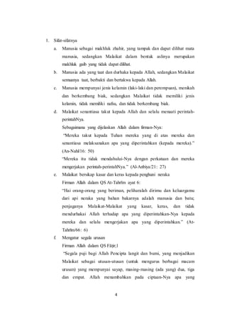 4
1. Sifat-sifatnya
a. Manusia sebagai makhluk zhahir, yang tampak dan dapat dilihat mata
manusia, sedangkan Malaikat dalam bentuk aslinya merupakan
makhluk gaib yang tidak dapat dilihat.
b. Manusia ada yang taat dan durhaka kepada Allah, sedangkan Malaikat
semuanya taat, berbakti dan bertakwa kepada Allah.
c. Manusia mempunyai jenis kelamin (laki-laki dan perempuan), menikah
dan berkembang biak, sedangkan Malaikat tidak memiliki jenis
kelamin, tidak memiliki nafsu, dan tidak berkembang biak.
d. Malaikat senantiasa takut kepada Allah dan selalu menaati perintah-
perintahNya.
Sebagaimana yang dijelaskan Allah dalam firman-Nya:
“Mereka takut kepada Tuhan mereka yang di atas mereka dan
senantiasa melaksanakan apa yang diperintahkan (kepada mereka).”
(An-Nahl/16: 50)
“Mereka itu tidak mendahului-Nya dengan perkataan dan mereka
mengerjakan perintah-perintahNya.” (Al-Anbiya/21: 27)
e. Malaikat bersikap kasar dan keras kepada penghuni neraka
Firman Allah dalam QS At-Tahrīm ayat 6:
“Hai orang-orang yang beriman, peliharalah dirimu dan keluargamu
dari api neraka yang bahan bakarnya adalah manusia dan batu;
penjaganya Malaikat-Malaikat yang kasar, keras, dan tidak
mendurhakai Allah terhadap apa yang diperintahkan-Nya kepada
mereka dan selalu mengerjakan apa yang diperintahkan.” (At-
Tahrīm/66: 6)
f. Mengatur segala urusan
Firman Allah dalam QS Fāṭir;1
“Segala puji bagi Allah Pencipta langit dan bumi, yang menjadikan
Malaikat sebagai utusan-utusan (untuk mengurus berbagai macam
urusan) yang mempunyai sayap, masing-masing (ada yang) dua, tiga
dan empat. Allah menambahkan pada ciptaan-Nya apa yang
 