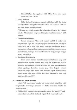 5
dikehendaki-Nya. Sesungguhnya Allah Maha Kuasa atas segala
sesuatu.(QS Fathir /35 : 1)
2. Asal Kejadiannya
Dilihat dari asal kejadiannya, manusia diciptakan Allah dari tanah,
sedangkan Malaikat diciptakan Allah dari cahaya. Jin diciptakan Allah dari
api sesuai dengan hadiṡ Qudsi berikut:
" Malaikat Aku (Allah) ciptakan dari cahaya, jin diciptakan dari gugusan
api, dan Adam dari apa yang telah diterangkan pada kamu semua." (HR
Muslim).
3. Tugas dan Kewajibannya
Manusia ditugaskan Allah untuk menjadi khalifah di muka bumi
dengan segala tugas dan kewajibannya yang beraneka ragam, sedangkan
Malaikat diciptakan oleh Allah dengan tugasnya yang khusus. Seperti:
menurunkan wahyu, membagi rezeki, meniup sangkakala, mencabut nyawa,
mencatat amal, menanyai manusia di dalam kubur, menjaga surga, menjaga
neraka, dan lain-lain.
4. Derajat dan Kedudukannya
Secara umum, manusia memiliki derajat dan kedudukan yang lebih
mulia daripada makhluk-makhluk Allah yang lain, bahkan dari malaikat
sekalipun. Hal itu karena berbagai kelebihan dan tugas yang diembankan
Allah kepadanya. Kemulian manusia yang lebih daripada malaikat
ditegaskan dengan bukti bahwa Allah menyuruh kepada malaikat untuk
sujud kepada nabi Adam setelah nabi Adam menjelaskan ilmu yang
diajarkan oleh Allah SWT.
D. Malaikat dan Tugas-Tugasnya
Allah SWT. menciptakan malaikat ada banyak sekali, tetapi kita wajib
mengimani dan mempercayai cuman ada 10 . Berikut nama-nama Malaikat dan
Tugas-Tugas-nya :
1. Malaikat Jibril bertugas untuk menyampaikan wahyu dari Allah SWT untuk
disampaikan kepada Nabi dan Rasul. Seperti : Nabi Muhammad SAW.
 