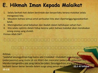 E. Hikmah Iman Kepada Malaikat 
1. Selalu berhati-hati dalam bertindak dan berperilaku kerana malaikat selalu 
mengawasi kita. 
2. Meyakini bahwa semua amal perbuatan kita akan dipertanggungjawabankan 
kelak. 
3. Meningkatkan amal kebaikan dan ibadah dalam kehidupan sehari-hari. 
4. Kita selalu optimis dalam hidup kerena yakin bahwa malaikat akan mendoakan 
orang-orang yang sholeh. 
Firman Allah SWT : 
Artinya: 
“padahal sesungguhnya bagi kamu ada ( malaikat –malaikat) yang mengwasi 
(pekerjaanmu),yang mulia (di sisi Allah) dan mencatat (pekerjaan-pekerjaan itu). 
Mereka mengetahiu apa yang kamu kerjakan. Sesungguhnya orang-orang yang banyak 
berbakti benar-benar berada dalam surga yang penuh kenikmatan” (Q.S Al Infithar : 
10-13) 
 