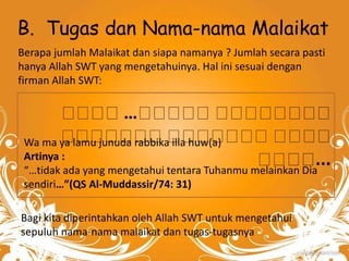 B. Tugas dan Nama-nama Malaikat 
Berapa jumlah Malaikat dan siapa namanya ? Jumlah secara pasti 
hanya Allah SWT yang mengetahuinya. Hal ini sesuai dengan 
firman Allah SWT: 
… 
Wa ma ya lamu junuda rabbika illa huw(a) 
Artinya : 
“…tidak ada yang mengetahui tentara Tuhanmu melainkan Dia 
sendiri…”(QS Al-Muddassir/74: 31) 
Bagi kita diperintahkan oleh Allah SWT untuk mengetahui 
sepuluh nama-nama malaikat dan tugas-tugasnya 
... 
 