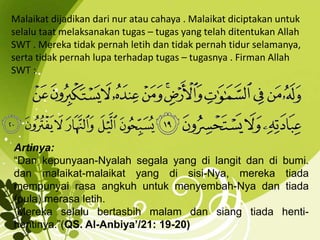 Malaikat dijadikan dari nur atau cahaya . Malaikat diciptakan untuk 
selalu taat melaksanakan tugas – tugas yang telah ditentukan Allah 
SWT . Mereka tidak pernah letih dan tidak pernah tidur selamanya, 
serta tidak pernah lupa terhadap tugas – tugasnya . Firman Allah 
SWT : 
Artinya: 
“Dan kepunyaan-Nyalah segala yang di langit dan di bumi. 
dan malaikat-malaikat yang di sisi-Nya, mereka tiada 
mempunyai rasa angkuh untuk menyembah-Nya dan tiada 
(pula) merasa letih. 
Mereka selalu bertasbih malam dan siang tiada henti-hentinya.”( 
QS. Al-Anbiya’/21: 19-20) 
 