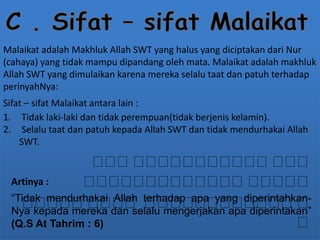Malaikat adalah Makhluk Allah SWT yang halus yang diciptakan dari Nur 
(cahaya) yang tidak mampu dipandang oleh mata. Malaikat adalah makhluk 
Allah SWT yang dimulaikan karena mereka selalu taat dan patuh terhadap 
perinyahNya: 
Sifat – sifat Malaikat antara lain : 
1. Tidak laki-laki dan tidak perempuan(tidak berjenis kelamin). 
2. Selalu taat dan patuh kepada Allah SWT dan tidak mendurhakai Allah 
SWT. 
Artinya : 
“Tidak mendurhakai Allah terhadap apa yang diperintahkan- 
Nya kepada mereka dan selalu mengerjakan apa diperintakan” 
(Q.S At Tahrim : 6) 
 